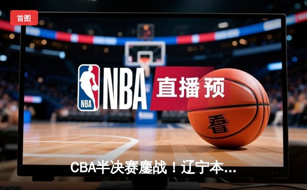 CBA半决赛鏖战！辽宁本钢加时逆转广东宏远，赵继伟砍28分率队夺赛点