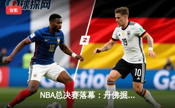 NBA总决赛落幕：丹佛掘金力克迈阿密热火，约基奇荣膺FMVP