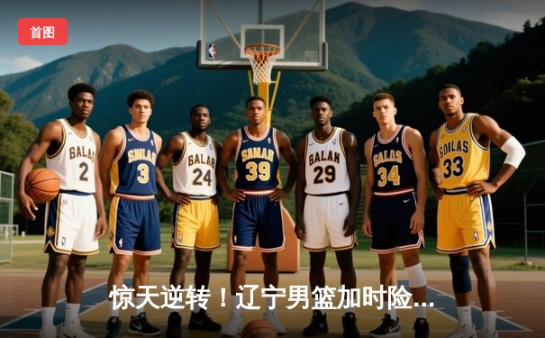 惊天逆转！辽宁男篮加时险胜广东，张镇麟33分创生涯新高