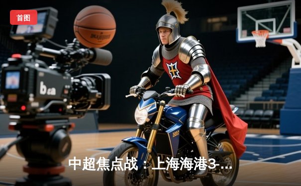 中超焦点战：上海海港3-2力克山东泰山，武磊双响领跑射手榜