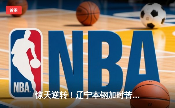 惊天逆转！辽宁本钢加时苦战险胜广东宏远，总决赛悬念再起