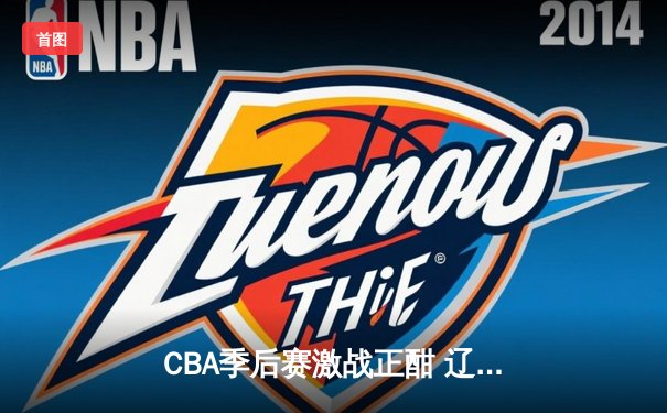 CBA季后赛激战正酣 辽宁本钢加时险胜广东宏远总分2-1领先