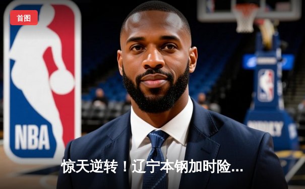 惊天逆转！辽宁本钢加时险胜广东宏远，赵继伟砍35+12夺赛点