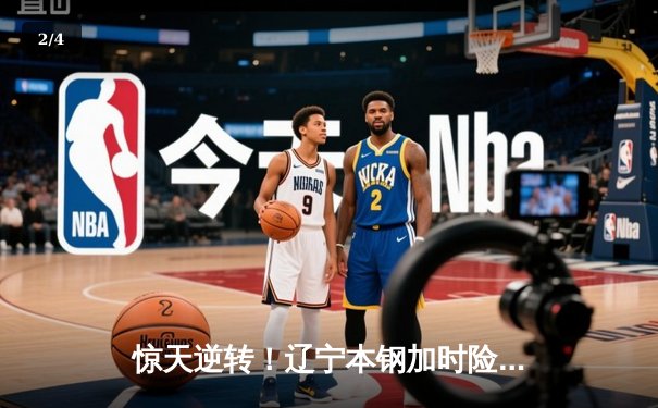 惊天逆转！辽宁本钢加时险胜广东宏远，赵继伟砍35+12夺赛点 - 2