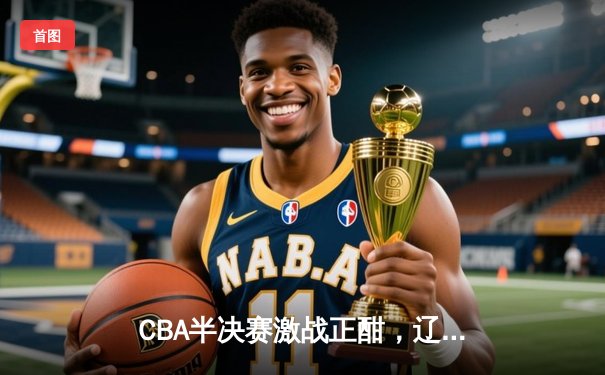 CBA半决赛激战正酣，辽宁本钢加时险胜广东宏远总比分2-1领先