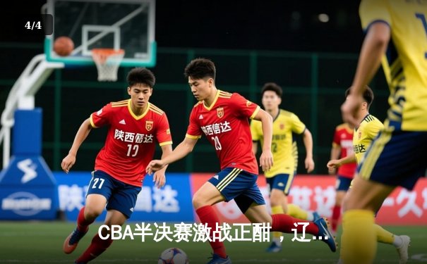 CBA半决赛激战正酣，辽宁本钢加时险胜广东宏远总比分2-1领先 - 4