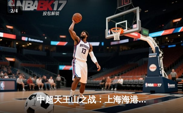 中超天王山之战：上海海港3-2险胜山东泰山，武磊双响领跑射手榜 - 2