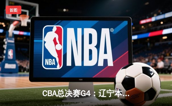 CBA总决赛G4：辽宁本钢加时险胜新疆伊力特，总比分3-0夺赛点