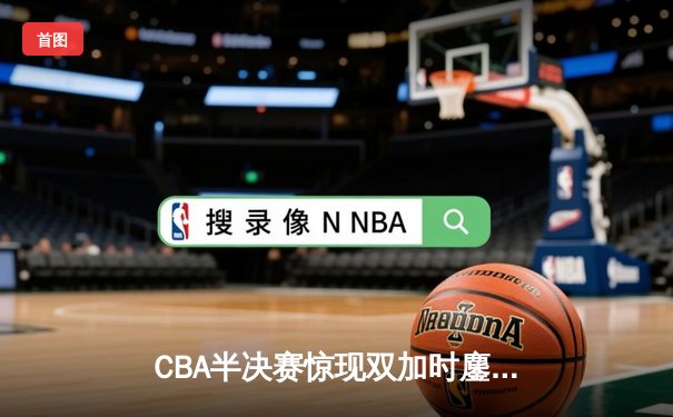 CBA半决赛惊现双加时鏖战 辽宁本钢119-115险胜广东宏远