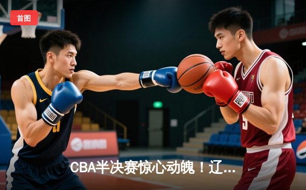CBA半决赛惊心动魄！辽宁本钢加时险胜广东宏远，赵继伟砍下33分率队逆转