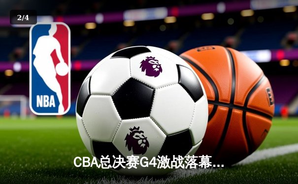 CBA总决赛G4激战落幕：辽宁本钢加时险胜浙江广厦，总比分3-1夺赛点 - 2