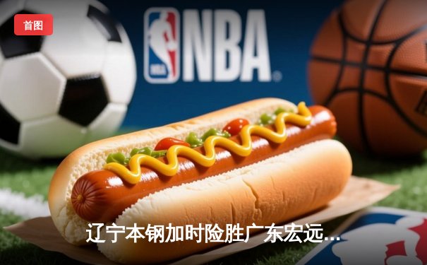 辽宁本钢加时险胜广东宏远，赵继伟33分导演惊天逆转