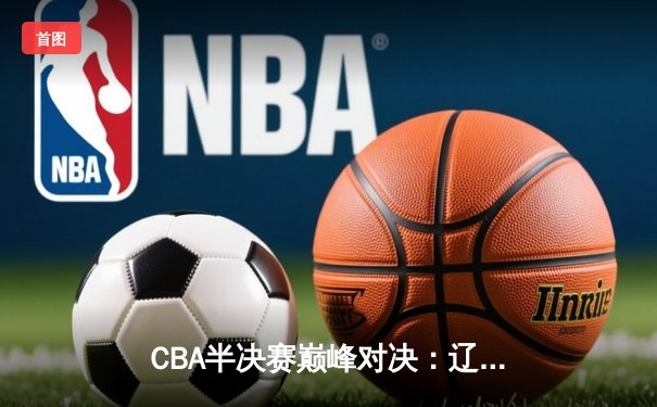 CBA半决赛巅峰对决：辽宁本钢加时险胜广东宏远，赵继伟砍35分创生涯新高