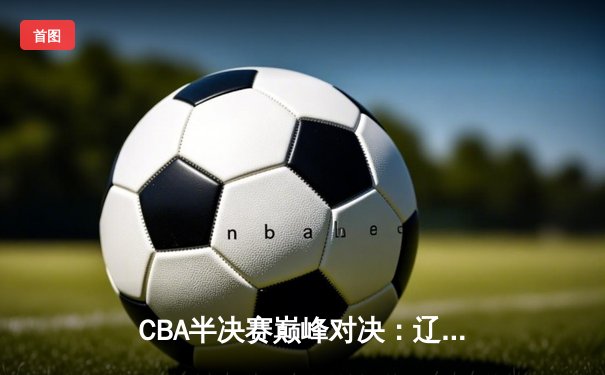 CBA半决赛巅峰对决：辽宁本钢加时险胜广东宏远，赵继伟砍35分创生涯新高