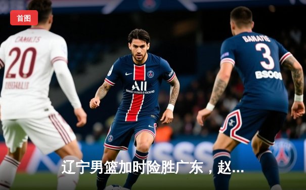 辽宁男篮加时险胜广东，赵继伟35分导演逆转好戏