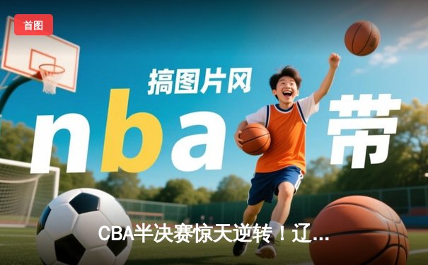 CBA半决赛惊天逆转！辽宁本钢加时险胜广东宏远，赵继伟砍下33分创生涯新高
