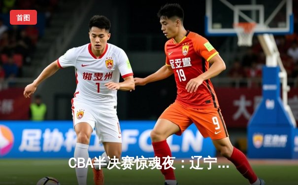 CBA半决赛惊魂夜：辽宁男篮加时逆转广东，赵继伟砍35分创生涯新高