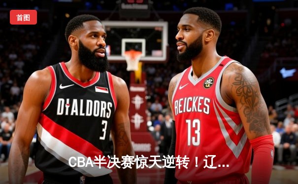 CBA半决赛惊天逆转！辽宁本钢加时险胜广东宏远，赵继伟砍30分准三双